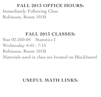 Fall 2013 office hours:
Immediately Following Class
Robinson, Room 101B


fall 2013 Classes:
Stat 02-260-04    Statistics I
Wednesday 4:45 - 7:15
Robinson, Room 101B
Materials used in class are located on Blackboard
Syllabus


Useful Math Links:
TI Graphing Calculator Manuals
Wolfram Alpha